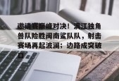 c7.app邀请赛巅峰对决！漓江独角兽队险胜闽南鲨队队，射击赛场再起波澜；边路成突破口的简单介绍