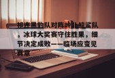 c7娱乐包含祁连黑豹队对阵岭北鲸鲨队，冰球大奖赛守住胜果，细节决定成败——临场应变见真章的词条