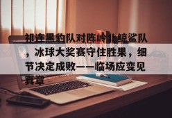 c7娱乐包含祁连黑豹队对阵岭北鲸鲨队，冰球大奖赛守住胜果，细节决定成败——临场应变见真章的词条